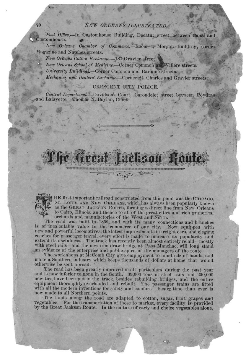 ii[»iiti!iiiiiiiiiiiiiiii!!»iitiiiiiiii!iiiiimim[iiiiiiii!i[imimrar TTE first important railroad constructed from this point was the Chicauo, St. Loins and New Orleans, which has always been popularly known as the Great .Jackson Rottte, forming a dinict line from New Orleans to Cairo, Illinois, and thence to all of the great cities and rich gnnerns, orchards and manufactories of the West anrT NoYfch. The road was buiit in 185!), and with its many connections and benches is of incalculable value to the commerce of our city. Now equipped with new and powerful locomotives, the latest improvements in freight cars, and elegant coaches for passenger travel, every effort is made to increase its popularity and extend its usefulness. The track has recently been almost entirely relaid—mostly with steel rails—and the new iron draw bridge at Pass Mancliac, will long stand an evidence of the enterprise and public spirit of the managers of the route. The work shops at McComb City give employment to hundreds of hands, a.id make a Southern industry which keeps thousands of dollars at home that would otherwise be sent abroad. ' The road has been greatly improved in all particulars during the past year and is now inferior to none in the South. 35,000 tons of steel rails and 250,000 new ties have been put in the track, besides rebuilding bridges, and the entire equipment thoroughly overhauled and rebuilt. The passenger trains are fitted with all the modern inventions for safety and comfort. Faster time than ever is now made to all Northern points. The lands along the road are adapted to cotton, sugar, fruit, grapes and vegetables. For the transportation of these to market, every facility is-- provided by the Great Jackson Route. In the culture of early and choice vegetables alone,
![